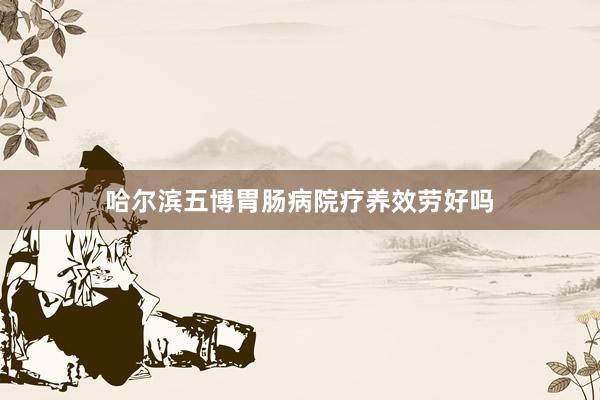 哈尔滨五博胃肠病院疗养效劳好吗