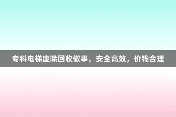 专科电梯废除回收做事，安全高效，价钱合理